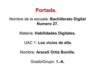 Nombre de la escuela: Bachillerato Digital
Numero 27.
Materia: Habilidades Digitales.
UAC 1: Los vicios de ella.
Nombre: Araceli Ortiz Bonilla.
Grado/Grupo: 1.-A.
Portada.
 