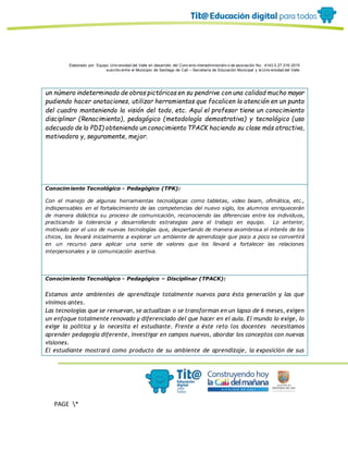 Elaborado por: Equipo Univ ersidad del Valle en desarrollo del Conv enio interadministrativ o de asociación No. 4143.0.27.016-2015
suscrito entre el Municipio de Santiago de Cali – Secretaría de Educación Municipal y la Univ ersidad del Valle
PAGE *
MERGEF
ORMAT
19
un número indeterminado de obras pictóricas en su pendrive con una calidad mucho mayor
pudiendo hacer anotaciones, utilizar herramientas que focalicen la atención en un punto
del cuadro manteniendo la visión del todo, etc. Aquí el profesor tiene un conocimiento
disciplinar (Renacimiento), pedagógico (metodología demostrativa) y tecnológico (uso
adecuado de la PDI) obteniendo un conocimiento TPACK haciendo su clase más atractiva,
motivadora y, seguramente, mejor.
Conocimiento Tecnológico - Pedagógico (TPK):
Con el manejo de algunas herramientas tecnológicas como tabletas, video beam, ofimática, etc.,
indispensables en el fortalecimiento de las competencias del nuevo siglo, los alumnos enriquecerán
de manera didáctica su proceso de comunicación, reconociendo las diferencias entre los individuos,
practicando la tolerancia y desarrollando estrategias para el trabajo en equipo. Lo anterior,
motivado por el uso de nuevas tecnologías que, despertando de manera asombrosa el interés de los
chicos, los llevará inicialmente a explorar un ambiente de aprendizaje que poco a poco se convertirá
en un recurso para aplicar una serie de valores que los llevará a fortalecer las relaciones
interpersonales y la comunicación asertiva.
Conocimiento Tecnológico - Pedagógico – Disciplinar (TPACK):
Estamos ante ambientes de aprendizaje totalmente nuevos para ésta generación y las que
vinimos antes.
Las tecnologías que se renuevan, se actualizan o se transforman en un lapso de 6 meses, exigen
un enfoque totalmente renovado y diferenciado del que hacer en el aula. El mundo lo exige, lo
exige la política y lo necesita el estudiante. Frente a éste reto los docentes necesitamos
aprender pedagogía diferente, investigar en campos nuevos, abordar los conceptos con nuevas
visiones.
El estudiante mostrará como producto de su ambiente de aprendizaje, la exposición de sus
 