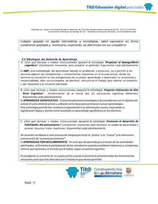 Elaborado por: Equipo Univ ersidad del Valle en desarrollo del Conv enio interadministrativ o de asociación No. 4143.0.27.016-2015
suscrito entre el Municipio de Santiago de Cali – Secretaría de Educación Municipal y la Univ ersidad del Valle
PAGE *
MERGEF
ORMAT
19
trabajos apoyado en ayudas informáticas y tecnológicas, sabrá expresarse en forma
socialmente aceptable y reconocerá, respetando, las diferencias con sus compañeros
2.2 Estrategias del Ambiente de Aprendizaje
A. ¿Con qué técnicas y medios instruccionales apoyará la estrategia: Propiciar el desequilibrio
cognitivo? (Condiciones necesarias para preparar al aprendiz) Argumentar cada planteamiento
El ABP, esta metodología del aprendizaje basado en problemas o proyectos, va a permitir a los
alumnos adquirir las competencias y conocimientos necesarios en el mundo actual; donde los
alumnos se convierten en los protagonistas de su propio aprendizaje y desarrollan su autonomía y
responsabilidad, ellos son encargados de planificar, estructurar el trabajo para obtener un producto
y dar respuesta a la situación planteada.
B. ¿Con qué técnicas y medios instruccionales apoyará la estrategia: Propiciar interacción de Alto
Nivel Cognitivo? (Confrontación de al menos dos (2) estructuras cognitivas diferentes)
Argumentar cada planteamiento
El APRENDIZAJE SIGNIFICATIVO. El docenteplanteará estrategiasa losestudiantescon el objetivo de
activarel conocimiento previo y utilizarlo como basepara promovernuevosaprendizajes.
Esta estrategia permitedar contexto y organización a la información nueva,mejorando su
significación lógica y dando como resultado un aprendizajesignificativo en losalumnos.
C. ¿Con qué técnicas y medios instruccionales apoyará la estrategia: Promover el desarrollo de
habilidades del pensamiento? (condiciones necesarias para favorecer la calidad de aprendizaje y
proveer recursos meta- cognitivos) Argumentar cada planteamiento
De acuerdo con Mayera este proceso de integración entre lo “previo”y lo “nuevo”sele denomina:
construcción de“conexionesexternas”.
El APRENDIZAJE POR DESCUBRIMIENTO. En este tipo deaprendizajey a travésde las actividades
planteadas,sefomentala participación delos estudiantesquienesestablecen relacionesy semejanzas
entre lo queaprendey el mundo quele rodea,según un patrón cognitivo.
El estudianteseconvierte en un sujeto activo cuando el docentele presenta todaslasherramientas
necesariaspara queéste descubra porsí mismo lo quedesea aprender.
 