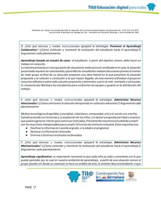 Elaborado por: Equipo Univ ersidad del Valle en desarrollo del Conv enio interadministrativ o de asociación No. 4143.0.27.016-2015
suscrito entre el Municipio de Santiago de Cali – Secretaría de Educación Municipal y la Univ ersidad del Valle
PAGE *
MERGEF
ORMAT
19
D. ¿Con qué técnicas y medios instruccionales apoyará la estrategia: Promover el Aprendizaje
Colaborativo? (¿Cómo estimular y mantener la motivación del estudiante hacia el aprendizaje?)
Argumentar cada planteamiento
Aprendizaje basado en estudio de casos: el estudiante a partir del objetivo común, debe hacer un
trabajo en conjunto.
La maestra presentaun caso queparte de situacionesrealespara ser analizada en el aula,la situación
presentada requiereser solucionada y para elloslos estudiantesrealizan discusionespreviasal interior
de cada grupo al final de su discusión preparan una obra teatral en la que presentan la situación
propuesta y la solución o conclusión a la que hayan llegado, de esta manera al finalizar el grupo en
conjuntareflexiona sobrecada solución propuesta y determina cual es la más acertada o adecuada.
Es necesario dar libertad a los estudiantes para conformar los equipos y guiarlo en la distribución del
trabajo.
E. ¿Con qué técnicas y medios instruccionales apoyará la estrategia: Administrar Recursos
Atencionales?(¿Cómo centramosla atención delaprendizen estímulosrelevantes?) Argumentarcada
planteamiento
Mediostecnológicosdisponibles(unatablet,videobean,computador,etc) yel usode una interfaz
llamativaacorde conlostemasy la aceptaciónde losniños,sinobviarlaespectacularidadosorpresa
que pudieragenerarinterésparacontinuarmotivados.Previamente estatécnicahadebidocumplir
con losrequisitosindispensablesparacumplirlafunciónde estímulorelevante.Estosrequisitosson.
● Dosificarlainformación( acorde al grado, a la edado al programa)
● Destacar lainformaciónrelevante
● Eliminarodisminuirestímulosnodeseados
F. ¿Con qué técnicas y medios instruccionales apoyará la estrategia: Administrar Recursos
Motivacionales? (¿Cómo estimular y mantener la motivación del estudiante hacia el aprendizaje?)
Argumentar cada planteamiento
Aprendizaje significativo: es importante reconocer lo que cada niño ya sabe y conectarlo con lo que
puede aprender por lo cual en nuestro ambiente de aprendizaje, a partir de una situación común al
grupo (puede ser desde su vivencia) se hace un análisis de esta, lo anterior lleva al estudiante a que
 