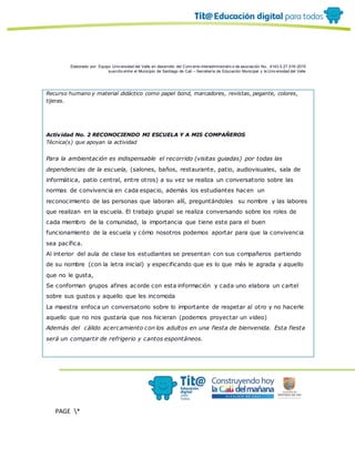 Elaborado por: Equipo Univ ersidad del Valle en desarrollo del Conv enio interadministrativ o de asociación No. 4143.0.27.016-2015
suscrito entre el Municipio de Santiago de Cali – Secretaría de Educación Municipal y la Univ ersidad del Valle
PAGE *
MERGEF
ORMAT
19
Recurso humano y material didáctico como papel bond, marcadores, revistas, pegante, colores,
tijeras.
Actividad No. 2 RECONOCIENDO MI ESCUELA Y A MIS COMPAÑEROS
Técnica(s) que apoyan la actividad
Para la ambientación es indispensable el recorrido (visitas guiadas) por todas las
dependencias de la escuela, (salones, baños, restaurante, patio, audiovisuales, sala de
informática, patio central, entre otros) a su vez se realiza un conversatorio sobre las
normas de convivencia en cada espacio, además los estudiantes hacen un
reconocimiento de las personas que laboran allí, preguntándoles su nombre y las labores
que realizan en la escuela. El trabajo grupal se realiza conversando sobre los roles de
cada miembro de la comunidad, la importancia que tiene este para el buen
funcionamiento de la escuela y cómo nosotros podemos aportar para que la convivencia
sea pacífica.
Al interior del aula de clase los estudiantes se presentan con sus compañeros partiendo
de su nombre (con la letra inicial) y especificando que es lo que más le agrada y aquello
que no le gusta,
Se conforman grupos afines acorde con esta información y cada uno elabora un cartel
sobre sus gustos y aquello que les incomoda
La maestra enfoca un conversatorio sobre lo importante de respetar al otro y no hacerle
aquello que no nos gustaría que nos hicieran (podemos proyectar un video)
Además del cálido acercamiento con los adultos en una fiesta de bienvenida. Esta fiesta
será un compartir de refrigerio y cantos espontáneos.
 