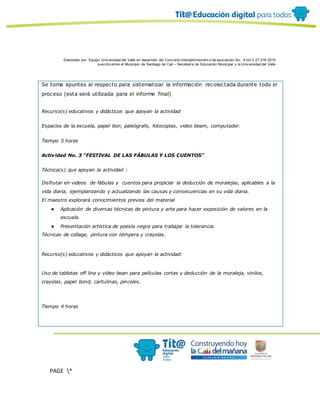 Elaborado por: Equipo Univ ersidad del Valle en desarrollo del Conv enio interadministrativ o de asociación No. 4143.0.27.016-2015
suscrito entre el Municipio de Santiago de Cali – Secretaría de Educación Municipal y la Univ ersidad del Valle
PAGE *
MERGEF
ORMAT
19
Se toma apuntes al respecto para sistematizar la información recolectada durante todo el
proceso (esta será utilizada para el informe final)
Recurso(s) educativos y didácticos que apoyan la actividad
Espacios de la escuela, papel bon, paleógrafo, fotocopias, video beam, computador.
Tiempo 5 horas
Actividad No. 3 “FESTIVAL DE LAS FÁBULAS Y LOS CUENTOS”
Técnica(s) que apoyan la actividad :
Disfrutar en videos de fábulas y cuentos para propiciar la deducción de moralejas, aplicables a la
vida diaria, ejemplarizando y actualizando las causas y consecuencias en su vida diaria.
El maestro explorará conocimientos previos del material
● Aplicación de diversas técnicas de pintura y arte para hacer exposición de valores en la
escuela.
● Presentación artística de poesía negra para trabajar la tolerancia.
Técnicas de collage, pintura con témpera y crayolas.
Recurso(s) educativos y didácticos que apoyan la actividad:
Uso de tabletas off line y video bean para películas cortas y deducción de la moraleja, vinilos,
crayolas, papel bond, cartulinas, pinceles.
Tiempo 4 horas
 