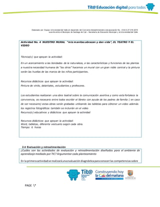 Elaborado por: Equipo Univ ersidad del Valle en desarrollo del Conv enio interadministrativ o de asociación No. 4143.0.27.016-2015
suscrito entre el Municipio de Santiago de Cali – Secretaría de Educación Municipal y la Univ ersidad del Valle
PAGE *
MERGEF
ORMAT
19
Actividad No. 4 NUESTRO MURAL “mis manitas abrazan y dan vida”, EL TEATRO Y EL
VIDEO
Técnica(s) que apoyan la actividad:
En un acercamiento a las bondades de la naturaleza, a las características y funciones de las plantas
a nuestra necesidad humana de “los otros” hacemos un mural con un gran roble central y la pintura
serán las huellas de las manos de los niños participantes.
Recursos didácticos que apoyan la actividad:
Pintura de vinilo, delantales, estudiantes y profesores.
Los estudiantes realizaran una obra teatral sobre la comunicación asertiva y como esta fortalece la
convivencia, es necesario entre todos escribir el libreto con ayuda de los padres de familia ( en caso
de ser necesario) estas obras serán grabadas utilizando las tabletas para obtener un video además
los registros fotográficos también se incluirán en el video
Recurso(s) educativos y didácticos que apoyan la actividad
Recursos didácticos que apoyan la actividad:
Word, tabletas, diferente vestuario según cada obra.
Tiempo: 6 horas
2.4 Evaluación y retroalimentación
¿Cuáles son las actividades de evaluación y retroalimentación diseñadas para el ambiente de
aprendizaje mediado por TIC? Argumentar cada planteamiento
En la primeraactividadse realizaráunaevaluacióndiagnósticaparaconocerlas competenciassobre
 