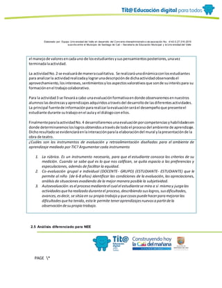 Elaborado por: Equipo Univ ersidad del Valle en desarrollo del Conv enio interadministrativ o de asociación No. 4143.0.27.016-2015
suscrito entre el Municipio de Santiago de Cali – Secretaría de Educación Municipal y la Univ ersidad del Valle
PAGE *
MERGEF
ORMAT
19
el manejode valoresencadauno de losestudiantesysuspensamientosposteriores,unavez
terminadalaactividad.
La actividadNo.2 se evaluaráde maneracualitativa. Se realizaráunadinámicaconlosestudiantes
para analizarla actividadrealizadaylograrunadescripciónde dichaactividadobservandoel
aprovechamiento,losintereses,sentimientosylosaspectosvalorativosque sonde suinteréspara su
formaciónenel trabajocolaborativo.
Para la actividad3 se llevaráa cabo unaevaluaciónformativaendonde observaremosennuestros
alumnoslasdestrezasyaprendizajesadquiridosatravésdel desarrollode lasdiferentesactividades.
La principal fuentede informaciónpararealizarlaevaluaciónseráel desempeñoque presenteel
estudiante durante sutrabajoenel aulay el diálogoconellos.
FinalmenteparalaactividadNo.4 desarrollaremosunaevaluaciónporcompetenciasyhabilidadesen
donde determinaremosloslogrosobtenidosatravésde todoel procesodel ambiente de aprendizaje.
Dichoresultadose evidenciaráenlainteracciónparala elaboracióndel mural ylapresentaciónde la
obra de teatro.
¿Cuáles son los instrumentos de evaluación y retroalimentación diseñadas para el ambiente de
aprendizaje mediado por TIC? Argumentar cada instrumento
1. La rúbrica. Es un instrumento necesario, para que el estudiante conozca los criterios de su
medición. Cuando se sabe qué es lo que nos califican, se quita espacio a las preferencias y
especulaciones, además de facilitar la equidad.
2. Co-evaluación grupal e individual (DOCENTE- GRUPO) (ESTUDIANTE- ESTUDIANTE) que le
permite al niño (de 6-8 años) identificar las condiciones de la evaluación, las apreciaciones,
análisis de situaciones evadiendo de la mejor manera posible la subjetividad.
3. Autoevaluación:esel proceso medianteel cual el estudiantese mira a sí mismo y juzga las
actividadesqueha realizado duranteel proceso,describiendo suslogros,susdificultades,
avances,esdecir, se sitúa en su propio trabajo y quecosaspuedehacerpara mejorarlas
dificultadesqueha tenido,estale permite teneraprendizajesnuevosa partirdela
observación desu propio trabajo.
2.5 Análisis diferenciado para NEE
 