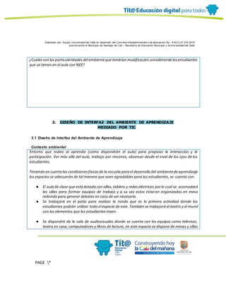 Elaborado por: Equipo Univ ersidad del Valle en desarrollo del Conv enio interadministrativ o de asociación No. 4143.0.27.016-2015
suscrito entre el Municipio de Santiago de Cali – Secretaría de Educación Municipal y la Univ ersidad del Valle
PAGE *
MERGEF
ORMAT
19
¿Cuálesson las particularidadesdelambienteque tendrían modificación considerando losestudiantes
que se tienen en el aula con NEE?
3. DISEÑO DE INTERFAZ DEL AMBIENTE DE APRENDIZAJE
MEDIADO POR TIC
3.1 Diseño de Interfaz del Ambiente de Aprendizaje
Contexto ambiental
Entorno que rodea al aprendiz (como dispondrán el aula) para propiciar la interacción y la
participación. Ver más allá del aula, trabajo por rincones, observar desde el nivel de los ojos de los
estudiantes.
Teniendo en cuentalas condicionesfísicasde la escuela para el desarrollo del ambientedeaprendizaje
los espacios se adecuarán de tal manera que sean agradables para los estudiantes, se cuenta con:
● El aula de clase que estádotada con sillas,tablero y redeseléctricas porlo cual se acomodará
las sillas para formar equipos de trabajo y a su vez estos estaran organizados en mesa
redonda para generar debates en caso de ser necesario.
● Se trabajará en el patio para realizar la ronda que es la primera actividad donde los
estudiantes podrán utilizar todo el espacio de este. También se trabajará el teatro y el mural
con los elementos que los estudiantes traen.
● Se dispondrá de la sala de audiovisuales donde se cuenta con los equipos como televisor,
teatro en casa, computadores y libros de lectura, en este espacio se dispone de mesas y sillas
 