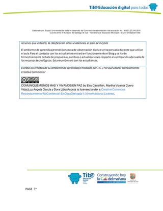 Elaborado por: Equipo Univ ersidad del Valle en desarrollo del Conv enio interadministrativ o de asociación No. 4143.0.27.016-2015
suscrito entre el Municipio de Santiago de Cali – Secretaría de Educación Municipal y la Univ ersidad del Valle
PAGE *
MERGEF
ORMAT
19
recursosqueutilizará, la clasificación delas evidencias,el plan de mejora
El ambiente de aprendizajetendráunarutade observacióndiariaescritaporcada docente que utilice
el aula.Parael contacto con losestudiantesentraráenfuncionamientoel blogyse harán
trimestralmente debatede propuestas,cambiosoactualizacionesrespectoalautilizaciónadecuadade
losrecursostecnológicos.Estareuniónserá conlosestudiantes.
Escriba los créditosde su ambientedeaprendizajemediado porTIC,¿Porquéutilizar licenciamiento
CreativeCommons?
COMUNIQUEMONOS MAS Y VIVAMOS EN PAZ by Elsy Castrillón, Martha Vicenta Cuero
Vidal,Luz Angela García y Dora Libia Acosta is licensed under a Creative Commons
Reconocimiento-NoComercial-SinObraDerivada 4.0 Internacional License.
 