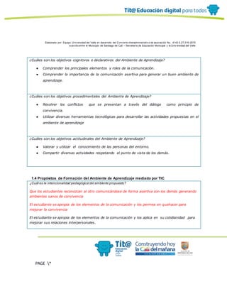 Elaborado por: Equipo Univ ersidad del Valle en desarrollo del Conv enio interadministrativ o de asociación No. 4143.0.27.016-2015
suscrito entre el Municipio de Santiago de Cali – Secretaría de Educación Municipal y la Univ ersidad del Valle
PAGE *
MERGEF
ORMAT
19
¿Cuáles son los objetivos cognitivos o declarativos del Ambiente de Aprendizaje?
● Comprender los principales elementos y roles de la comunicación.
● Comprender la importancia de la comunicación asertiva para generar un buen ambiente de
aprendizaje.
¿Cuáles son los objetivos procedimentales del Ambiente de Aprendizaje?
● Resolver los conflictos que se presentan a través del diálogo como principio de
convivencia.
● Utilizar diversas herramientas tecnológicas para desarrollar las actividades propuestas en el
ambiente de aprendizaje
¿Cuáles son los objetivos actitudinales del Ambiente de Aprendizaje?
● Valorar y utilizar el conocimiento de las personas del entorno.
● Compartir diversas actividades respetando el punto de vista de los demás.
1.4 Propósitos de Formación del Ambiente de Aprendizaje mediado por TIC
¿Cuál es la intencionalidad pedagógica del ambiente propuesto?
Que los estudiantes reconozcan al otro comunicándose de forma asertiva con los demás generando
ambientes sanos de convivencia
El estudiante se apropia de los elementos de la comunicación y los permea en quehacer para
mejorar la convivencia
El estudiante se apropia de los elementos de la comunicación y los aplica en su cotidianidad para
mejorar sus relaciones interpersonales.
 
