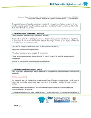 Elaborado por: Equipo Univ ersidad del Valle en desarrollo del Conv enio interadministrativ o de asociación No. 4143.0.27.016-2015
suscrito entre el Municipio de Santiago de Cali – Secretaría de Educación Municipal y la Univ ersidad del Valle
PAGE *
MERGEF
ORMAT
19
Su capacidad de escucha es buena, siempre mostrando el respeto por el otro y pendiente de los
estudiantes para aportar a su formación y ayudarlos a construir el conocimiento siempre tomados
de la mano de cada uno de ellos.
Caracterización del Aprendizaje y Motivación
¿Por qué se debe aprender lo que se propone enseñar?
De acuerdo al contexto social en que vivimos se desenvuelven nuestros estudiante, es importante
el aprendizaje de una buena comunicación a través del diálogo asertivo, lo que le va a permitir una
sana convivencia en su entorno social
¿Para qué le sirve al estudiante aprender lo que propone el ambiente?
*Mejorar sus relaciones interpersonales
*Fortalecer los valores como principio de convivencia
*Crear ambientes educativos donde se tenga en cuenta el punto de vista de cada uno de los
estudiantes
*Utilizar la comunicación como principio de participación
Caracterización de Concepciones Previas
¿Qué vivencias y acercamientos previos ha tenido el estudiante con los aprendizajes que propone el
ambiente?
Manitos que (abrazan)
Hay sala de la paz o de mediación orientada desde el comité de convivencia escolar y en la clase se
motiva a la comunidad resaltando el papel importante de la calidad y cualidad de cada mensaje
emitido.
Sala de lectura en la cual se coloca un cuento en pantalla grande y se le denomina lectura
recomendada para la semana.
Existen espacios habilitados para juegos de mesa y de lectura durante los descansos que genera en
 