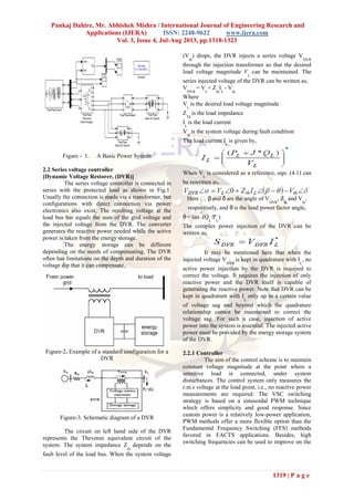 Pankaj Dahire, Mr. Abhishek Mishra / International Journal of Engineering Research and
Applications (IJERA) ISSN: 2248-9622 www.ijera.com
Vol. 3, Issue 4, Jul-Aug 2013, pp.1318-1323
1319 | P a g e
Figure - 1. A Basic Power System
2.2 Series voltage controller
[Dynamic Voltage Restorer, (DVR)]
The series voltage controller is connected in
series with the protected load as shown in Fig.1.
Usually the connection is made via a transformer, but
configurations with direct connection via power
electronics also exist. The resulting voltage at the
load bus bar equals the sum of the grid voltage and
the injected voltage from the DVR. The converter
generates the reactive power needed while the active
power is taken from the energy storage.
The energy storage can be different
depending on the needs of compensating. The DVR
often has limitations on the depth and duration of the
voltage dip that it can compensate.
Figure-2. Example of a standard configuration for a
DVR
Figure-3. Schematic diagram of a DVR
The circuit on left hand side of the DVR
represents the Thevenin equivalent circuit of the
system. The system impedance Z
th
depends on the
fault level of the load bus. When the system voltage
(V
th
) drops, the DVR injects a series voltage V
DVR
through the injection transformer so that the desired
load voltage magnitude V
L
can be maintained. The
series injected voltage of the DVR can be written as,
V
DVR
= V
L
+ Z
th
I
L
- V
th
Where
V
L
is the desired load voltage magnitude
Z
Th
is the load impedance
I
L
is the load current
V
th
is the system voltage during fault condition
The load current I
L
is given by,
When V
L
is considered as a reference, eqn. (4.1) can
be rewritten as,
, β and δ are the angle of V
DVR
, Z
th
and V
th
,
respectively, and θ is the load power factor angle,
θ = tan
-1
(Q
L
/P
L
).
The complex power injection of the DVR can be
written as,
It may be mentioned here that when the
injected voltage V
DVR
is kept in quadrature with I
L
, no
active power injection by the DVR is required to
correct the voltage. It requires the injection of only
reactive power and the DVR itself is capable of
generating the reactive power. Note that DVR can be
kept in quadrature with I
L
only up to a certain value
of voltage sag and beyond which the quadrature
relationship cannot be maintained to correct the
voltage sag. For such a case, injection of active
power into the system is essential. The injected active
power must be provided by the energy storage system
of the DVR.
2.2.1 Controller
The aim of the control scheme is to maintain
constant voltage magnitude at the point where a
sensitive load is connected, under system
disturbances. The control system only measures the
r.m.s voltage at the load point, i.e., no reactive power
measurements are required. The VSC switching
strategy is based on a sinusoidal PWM technique
which offers simplicity and good response. Since
custom power is a relatively low-power application,
PWM methods offer a more flexible option than the
Fundamental Frequency Switching (FFS) methods
favored in FACTS applications. Besides, high
switching frequencies can be used to improve on the
 