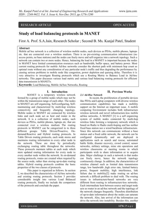 Ms. Kunjal Patel et al Int. Journal of Engineering Research and Applications
ISSN : 2248-9622, Vol. 3, Issue 6, Nov-Dec 2013, pp.1276-1280

RESEARCH ARTICLE

www.ijera.com

OPEN ACCESS

Study of load balancing protocols in MANET
First A. Prof. S.A.Jain, Research Scholar ; Second B. Ms. Kunjal Patel, Student
Abstract
Mobile ad hoc network is a collection of wireless mobile nodes, such devices as PDAs, mobile phones, laptops
etc. that are connected over a wireless medium. There is no pre-existing communication infrastructure (no
access points, no base stations) and the nodes can freely move and self-organize into a network topology. Such a
network can contain two or more nodes. Hence, balancing the load in a MANET is important because the nodes
in MANET have limited communication resources such as bandwidth, buffer space, and battery power. Most
current routing protocols for mobile Ad-hoc networks consider the shortest path with minimum hop count as
optimal route without any consideration of any particular node’s traffic and thus degrading the performance by
causing serious problems in mobile node like congestion, power depletion and queuing delay. Therefore it is
very attractive to investigate Routing protocols which use a Routing Metric to Balance Load in Ad-hoc
networks. This paper discusses various load metric and various load balancing routing protocols for efficient
data transmission in MANETs.
Keywords: Load Balancing, Mobile Ad hoc Networks, Routing

I. Introduction
MANET is a temporary wireless network
formed by a group of mobile nodes which may not be
within the transmission range of each other. The nodes
in MANET are self organizing, Self-configuring, Selfmaintaining and characterized by multi-hop wireless
connectivity and frequently changing topology.
Mobile nodes in MANET are connected by wireless
links and each node act as host end router in the
network. It is a collection of mobile nodes, such
devices as PDAs, mobile phones, laptops etc. that are
connected over a wireless medium The routing
protocols in MANET can be categorized in to three
different groups: Table Driven/Proactive, Ondemand/Reactive and Hybrid routing protocols. In
Table Driven routing protocols, each node stores and
maintains routing information to every other node in
the network. These are done by periodically
exchanging routing table throughout the networks.
These protocols maintain tables at each node which
store updated routing information for every node to
every another node within the network. In on-demand
routing protocols, routes are created when required by
the source node, rather than storing up-to-date routing
tables. Hybrid routing protocols combine the basic
properties of the two classes of protocols.
This paper is organized as follows. In section
2, we described the characteristics of Ad-hoc networks
and existing routing protocols. Section 3 provides
considerable insight into various Load Balanced
routing protocols, finally we include the comparison
of the protocols and conclude the paper.

www.ijera.com

II. Previous Works
2.1 Ad-Hoc Network
In recent, the proliferation of portable devices
like PDAs and Laptop computers with diverse wireless
communication capabilities has made a mobility
support on the Internet an important issue. A mobile
computing Environment includes both infrastructure
wireless network and novel infrastructure-less mobile
ad-hoc networks. A MANET [1] is a self organizing
system of mobile nodes connected by multi-hop
wireless links forming a temporary network which is
based on Radio to Radio multi-hoping and has neither
fixed base station nor a wired backbone infrastructure.
Since this network can communicate without a base
station and a fixed cable network, the network can be
configured dynamically and are deployed in
applications such as search and rescue, automated
battle fields, disaster recovery, crowd control, sensor
networks, military settings, mine site operations and
wireless classrooms or meeting rooms in which
participants wish to share information or to acquire
data. Major challenge in such a network is that nodes
can freely move, hence the network topology
continuously change. In addition, the characteristics of
wireless channel such as limited data transmission
range, low bandwidth ,high error rate, limited battery
power, frequent mobility, high interference, link
failure due to mobility[2] make routing on ad-hoc
network a difficult problem to deal with. The routing
issues in infrastructure-based networks are very
different from routing in infrastructure-less networks.
Each intermediate host between source and target node
acts as router in an ad-hoc network and the topology of
the network changes frequently. Therefore distribution
of up-to-date information about the nodes can saturate
the network. Also, late arrival of the information can
drive the network into instability. Besides this, another
1276 | P a g e

 