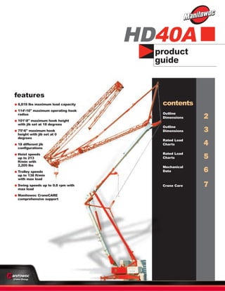 product
guide
features
•8,818 lbs maximum load capacity
•114’-10" maximum operating hook
radius
•101’-8" maximum hook height
with jib set at 18 degrees
•75’-6" maximum hook
height with jib set at 0
degrees
•18 different jib
configurations
•Hoist speeds
up to 213
ft/min with
2,205 lbs
•Trolley speeds
up to 138 ft/min
with max load
•Swing speeds up to 0.8 rpm with
max load
•Manitowoc CraneCARE
comprehensive support
HD40A
contents
Outline
Dimensions 2
Outline
Dimensions 3
Rated Load
Charts 4
Rated Load
Charts 5
Mechanical
Data 6
Crane Care 7
 