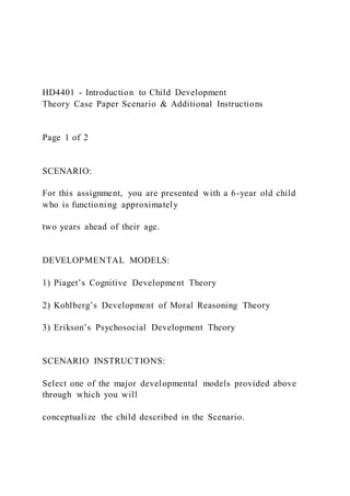 HD4401 - Introduction to Child Development
Theory Case Paper Scenario & Additional Instructions
Page 1 of 2
SCENARIO:
For this assignment, you are presented with a 6-year old child
who is functioning approximately
two years ahead of their age.
DEVELOPMENTAL MODELS:
1) Piaget’s Cognitive Development Theory
2) Kohlberg’s Development of Moral Reasoning Theory
3) Erikson’s Psychosocial Development Theory
SCENARIO INSTRUCTIONS:
Select one of the major developmental models provided above
through which you will
conceptualize the child described in the Scenario.
 