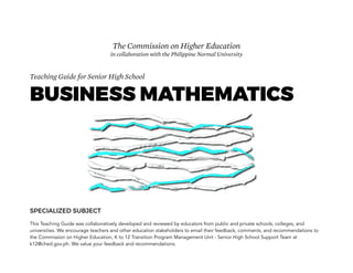 Teaching Guide for Senior High School
BUSINESS MATHEMATICS
SPECIALIZED SUBJECT
This Teaching Guide was collaboratively developed and reviewed by educators from public and private schools, colleges, and
universities. We encourage teachers and other education stakeholders to email their feedback, comments, and recommendations to
the Commission on Higher Education, K to 12 Transition Program Management Unit - Senior High School Support Team at
k12@ched.gov.ph. We value your feedback and recommendations.
The Commission on Higher Education
in collaboration with the Philippine Normal University
 