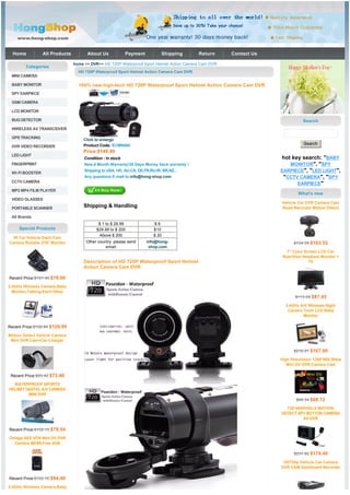Home           All Products         About Us            Payment            Shipping     Return      Contact Us

                                home >> DVR>> HD 720P Waterproof Sport Helmet Action Camera Cam DVR
        Categories
                                  HD 720P Waterproof Sport Helmet Action Camera Cam DVR
 MINI CAMERA

 BABY MONITOR                     100% new high-tech HD 720P Waterproof Sport Helmet Action Camera Cam DVR
 SPY EARPIECE

 GSM CAMERA

 LCD MONITOR

 BUG DETECTOR                                                                                                                 Search
 WIRELESS AV TRANSCEIVER

 GPS TRACKING                          Click to enlarge
                                       Product Code: ECMN060                                                                  Search
 DVR VIDEO RECORDER
                                    Price:$149.99
 LED LIGHT
                                     Condition : In stock                                                          hot key search: "BABY
 FINGERPRINT                         New,6 Month Warranty!30 Days Money back warranty !                               MONITOR", "SPY
 WI-FI BOOSTER
                                     Shipping to USA, UK, AU,CA, DE,FR,RU,IR, BR,NZ...                             EARPIECE", "LED LIGHT",
                                     Any questions E-mail to:info@hong-shop.com                                     "CCTV CAMERA", "SPY
 CCTV CAMERA
                                                                                                                         EARPIECE"
 MP3 MP4 FILM PLAYER
                                                                                                                           What's new
 VIDEO GLASSES
                                                                                                                   Vehicle Car DVR Camera Cam
 PORTABLE SCANNER
                                    Shipping & Handling                                                            Road Recorder Motion Detect

 All Brands
                                            $ 1 to $ 29.99               $6
     Special Products                      $29.99 to $ 200               $10
                                            Above $ 200                  $ 20
  IR Car Vehicle Dash Cam
Camera Rotable 270° Monitor           Other country ,please send     info@hong-                                          $134.59 $103.53
                                                email                 shop.com
                                                                                                                      7" Color Screen LCD Car
                                                                                                                    RearView Headrest Monitor +
                                    Description of HD 720P Waterproof Sport Helmet                                               TV
                                    Action Camera Cam DVR:

Recent Price:$101.40 $78.00

2.4GHz Wireless Camera,Baby
  Monitor,Talking Each Other
                                                                                                                          $113.69 $87.45

                                                                                                                     2.4GHz A/V Wireless Night
                                                                                                                      Camera 7inch LCD Baby
                                                                                                                             Monitor

Recent Price:$168.94 $129.95

Motion Detect Vehicle Camera
 Mini DVR Cam+Car Charger

                                                                                                                         $218.27 $167.90

                                                                                                                   High Resolution 1280*960,30fps
                                                                                                                      Mini DV DVR Camera Cam

 Recent Price:$95.42 $73.40

  WATERPROOF SPORTS
HELMET DIGITAL A/V CAMERA
        MINI DVR
                                                                                                                          $89.34 $68.72

                                                                                                                     720*480PIXELS MOTION
                                                                                                                   DETECT SPY BUTTON CAMERA
                                                                                                                            AV DVR

Recent Price:$102.10 $78.54

Oringal AEE VOX Mini DV DVR
   Camera MD99,Free 4GB

                                                                                                                         $231.92 $178.40

                                                                                                                    HD720p Vehicle Car Camera
                                                                                                                   DVR CAM Dashboard Recorder

Recent Price:$122.72 $94.40

2.4GHz Wireless Camera,Baby
 