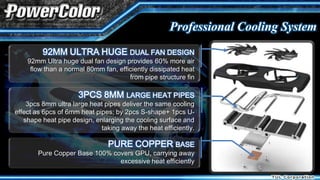Professional Cooling System
         92MM ULTRA HUGE DUAL FAN DESIGN
    92mm Ultra huge dual fan design provides 60% more air
     flow than a normal 80mm fan, efficiently dissipated heat
                                      from pipe structure fin

                     3PCS 8MM LARGE HEAT PIPES
    3pcs 8mm ultra large heat pipes deliver the same cooling
effect as 6pcs of 6mm heat pipes; by 2pcs S-shape+ 1pcs U-
   shape heat pipe design, enlarging the cooling surface and
                             taking away the heat efficiently.

                                PURE COPPER BASE
        Pure Copper Base 100% covers GPU, carrying away
                                excessive heat efficiently
 