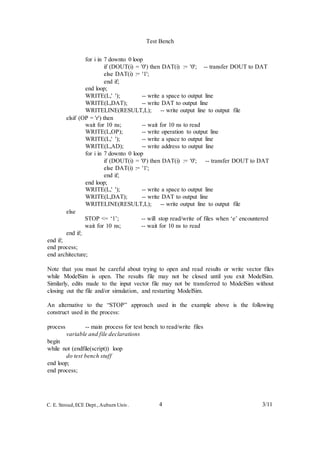 Test Bench
4 3/11C. E. Stroud,ECE Dept.,Auburn Univ.
for i in 7 downto 0 loop
if (DOUT(i) = '0') then DAT(i) := '0'; -- transfer DOUT to DAT
else DAT(i) := '1';
end if;
end loop;
WRITE(L,' '); -- write a space to output line
WRITE(L,DAT); -- write DAT to output line
WRITELINE(RESULT,L); -- write output line to output file
elsif (OP = 'r') then
wait for 10 ns; -- wait for 10 ns to read
WRITE(L,OP); -- write operation to output line
WRITE(L,' '); -- write a space to output line
WRITE(L,AD); -- write address to output line
for i in 7 downto 0 loop
if (DOUT(i) = '0') then DAT(i) := '0'; -- transfer DOUT to DAT
else DAT(i) := '1';
end if;
end loop;
WRITE(L,' '); -- write a space to output line
WRITE(L,DAT); -- write DAT to output line
WRITELINE(RESULT,L); -- write output line to output file
end if;
else
end if;
STOP <= ‘1’; -- will stop read/write of files when ‘e’ encountered
wait for 10 ns; -- wait for 10 ns to read
end process;
end architecture;
Note that you must be careful about trying to open and read results or write vector files
while ModelSim is open. The results file may not be closed until you exit ModelSim.
Similarly, edits made to the input vector file may not be transferred to ModelSim without
closing out the file and/or simulation, and restarting ModelSim.
An alternative to the “STOP” approach used in the example above is the following
construct used in the process:
process -- main process for test bench to read/write files
variable and file declarations
begin
while not (endfile(script)) loop
do test bench stuff
end loop;
end process;
 