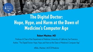 The Digital Doctor:
Hope, Hype, and Harm at the Dawn of
Medicine’s Computer Age
Robert Wachter, MD
Professor & Chair of the Department of Medicine, University of California, San Francisco
Author, “The Digital Doctor: Hope, Hype, and Harm at the Dawn of Medicine’s Computer Age”
@Bob_Wachter | @UCSFMedicine
 