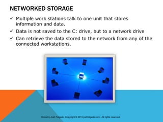 NETWORKED STORAGE
 Multiple work stations talk to one unit that stores
information and data.
 Data is not saved to the C: drive, but to a network drive
 Can retrieve the data stored to the network from any of the
connected workstations.
Done by Josh Folgado. Copyright © 2014 joshfolgado.com . All rights reserved.
 