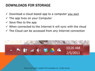 DOWNLOADS FOR STORAGE
 Download a cloud based app to a computer you own
 The app lives on your Computer
 Save files to the app
 When connected to the Internet it will sync with the cloud
 The Cloud can be accessed from any Internet connection
Done by Josh Folgado. Copyright © 2014 joshfolgado.com . All rights reserved.
 