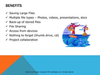 BENEFITS
 Saving Large Files
 Multiple file types – Photos, videos, presentations, docs
 Back-up of stored files
 File Sharing
 Access from devices
 Nothing to forget (thumb drive, cd)
 Project collaboration
Done by Josh Folgado. Copyright © 2014 joshfolgado.com . All rights reserved.
 