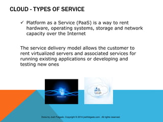 CLOUD - TYPES OF SERVICE
 Platform as a Service (PaaS) is a way to rent
hardware, operating systems, storage and network
capacity over the Internet
The service delivery model allows the customer to
rent virtualized servers and associated services for
running existing applications or developing and
testing new ones
Done by Josh Folgado. Copyright © 2014 joshfolgado.com . All rights reserved.
 