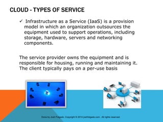 CLOUD - TYPES OF SERVICE
 Infrastructure as a Service (IaaS) is a provision
model in which an organization outsources the
equipment used to support operations, including
storage, hardware, servers and networking
components.
The service provider owns the equipment and is
responsible for housing, running and maintaining it.
The client typically pays on a per-use basis
Done by Josh Folgado. Copyright © 2014 joshfolgado.com . All rights reserved.
 