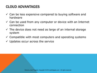 CLOUD ADVANTAGES
 Can be less expensive compared to buying software and
hardware
 Can be used from any computer or device with an Internet
connection
 The device does not need as large of an internal storage
system
 Compatible with most computers and operating systems
 Updates occur across the service
Done by Josh Folgado. Copyright © 2014 joshfolgado.com . All rights reserved.
 