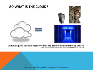 SO WHAT IS THE CLOUD?
Computing and software resources that are delivered on demand, as service.
(2013, January) A Walk in the Clouds. Cloud Computing, CDW-G Reference Guide., 3-5.
Done by Josh Folgado. Copyright © 2014 joshfolgado.com . All rights reserved.
 