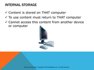 INTERNAL STORAGE
 Content is stored on THAT computer
 To use content must return to THAT computer
 Cannot access this content from another device
or computer
Done by Josh Folgado. Copyright © 2014 joshfolgado.com . All rights reserved.
 