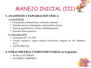 MANEJO INICIAL (III)
3- ANAMNESIS Y EXPLORACIÓN FÍSICA:
 a) ANAMNESIS:
   
     Presentación, características, evolución, síntomas.
   
     Episodios previos, hepatopatía, enfermedades de base.
   
     Toma de gastrolesivos o tóxicos. Betabloqueantes.
   
     Descartar falsos positivos.
 b) EXPLORACIÓN:
    
      Constantes (FC, TA, FR).
    
      Cortejo vegetativo, signos clínicos (coloración, estigmas de enf. Hepática,
      etc.),
    
      TACTO RECTAL.

4- OTRAS PRUEBAS COMPLEMENTARIAS en Urgencias:
   
       Rx PA y LAT TÓRAX
   
       Rx SIMPLE ABDOMEN

                                                                            #
 