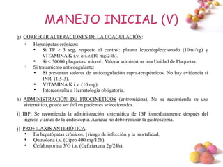 MANEJO INICIAL (V)
g) CORREGIR ALTERACIONES DE LA COAGULACIÓN:
   
      Hepatópatas crónicos:
      
           Si TP > 3 seg, respecto al control: plasma leucodepleccionado (10ml/kg) y
           VITAMINA K i.v. o s.c.(10 mg/24h).
      
           Si < 50000 plaquetas/ microl.: Valorar administrar una Unidad de Plaquetas.
   
      Si tratamiento anticoagulante:
      
           Si presentan valores de anticoagulación supra-terapéuticos. No hay evidencia si
           INR (1,5-3).
      
           VITAMINA K i.v. (10 mg).
      
           Interconsulta a Hematología obligatoria.
h) ADMINISTRACIÓN DE PROCINÉTICOS (eritromicina). No se recomienda su uso
   sistemático, puede ser útil en pacientes seleccionados.
i) IBP: Se recomienda la administración sistemática de IBP inmediatamente después del
    ingreso y antes de la endoscopia. Aunque no debe retrasar la gastroscopia.
j) PROFILAXIS ANTIBIÓTICA:
    
      En hepatópatas crónicos, ↓riesgo de infección y la mortalidad.
    
      Quinolona i.v. (Cipro 400 mg/12h).
    
      Cefalosporina 3ªG i.v. (Ceftriaxona 2g/24h).

                                                                                     #
 