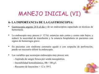 MANEJO INICIAL (VI)
6- LA IMPORTANCIA DE LA GASTROSCOPIA:

    Gastroscopia urgente 24 h al día y de un endoscopista capacitado en técnicas de
    hemostasia.


    La endoscopia muy precoz (< 12 h): estancias más cortas y costes más bajos; y
    reducir la necesidad de transfusión y la estancia hospitalaria en pacientes con
    signos de hemorragia grave.


    En pacientes con síndrome coronario agudo o con sospecha de perforación,
    puede ser necesario diferir la endoscopia.


    Las variables que aconsejan endoscopia muy precoz son:
     - Aspirado de sangre fresca por sonda nasogástrica.
     - Inestabilidad hemodinámica, Hb < 80 g/l.
     - Recuento de leucocitos > 12 x 109/l.
                                                                              #
 