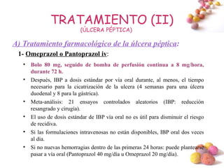 TRATAMIENTO (II)
                            (ÚLCERA PÉPTICA)

A) Tratamiento farmacológico de la úlcera péptica:
 1- Omeprazol o Pantoprazol iv:
   
       Bolo 80 mg, seguido de bomba de perfusión continua a 8 mg/hora,
       durante 72 h.
   
       Después, IBP a dosis estándar por vía oral durante, al menos, el tiempo
       necesario para la cicatrización de la ulcera (4 semanas para una úlcera
       duodenal y 8 para la gástrica).
   
       Meta-análisis: 21 ensayos controlados aleatorios (IBP: reducción
       resangrado y cirugía).
   
       El uso de dosis estándar de IBP vía oral no es útil para disminuir el riesgo
       de recidiva.
   
       Si las formulaciones intravenosas no están disponibles, IBP oral dos veces
       al día.
   
       Si no nuevas hemorragias dentro de las primeras 24 horas: puede plantearse
       pasar a vía oral (Pantoprazol 40 mg/día u Omeprazol 20 mg/día).
                                                                                 #
 