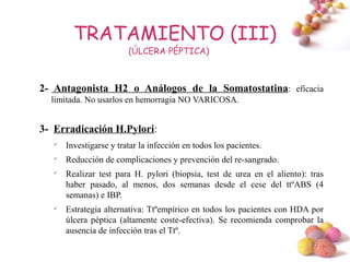 TRATAMIENTO (III)
                         (ÚLCERA PÉPTICA)



2- Antagonista H2 o Análogos de la Somatostatina: eficacia
  limitada. No usarlos en hemorragia NO VARICOSA.


3- Erradicación H.Pylori:
   
       Investigarse y tratar la infección en todos los pacientes.
   
       Reducción de complicaciones y prevención del re-sangrado.
   
       Realizar test para H. pylori (biopsia, test de urea en el aliento): tras
       haber pasado, al menos, dos semanas desde el cese del ttºABS (4
       semanas) e IBP.
   
       Estrategia alternativa: Ttºempírico en todos los pacientes con HDA por
       úlcera péptica (altamente coste-efectiva). Se recomienda comprobar la
       ausencia de infección tras el Ttº.
                                                                           #
 