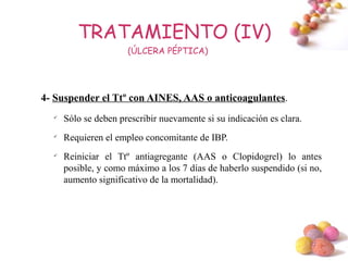 TRATAMIENTO (IV)
                      (ÚLCERA PÉPTICA)




4- Suspender el Ttº con AINES, AAS o anticoagulantes.
  
      Sólo se deben prescribir nuevamente si su indicación es clara.
  
      Requieren el empleo concomitante de IBP.
  
      Reiniciar el Ttº antiagregante (AAS o Clopidogrel) lo antes
      posible, y como máximo a los 7 días de haberlo suspendido (si no,
      aumento significativo de la mortalidad).




                                                                       #
 