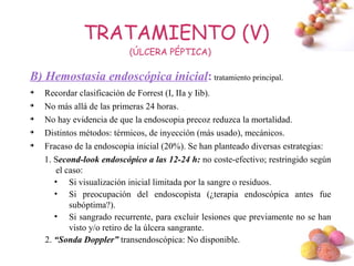 TRATAMIENTO (V)
                           (ÚLCERA PÉPTICA)

B) Hemostasia endoscópica inicial: tratamiento principal.

    Recordar clasificación de Forrest (I, IIa y Iib).

    No más allá de las primeras 24 horas.

    No hay evidencia de que la endoscopia precoz reduzca la mortalidad.

    Distintos métodos: térmicos, de inyección (más usado), mecánicos.

    Fracaso de la endoscopia inicial (20%). Se han planteado diversas estrategias:
    1. Second-look endoscópico a las 12-24 h: no coste-efectivo; restringido según
       el caso:
       • Si visualización inicial limitada por la sangre o residuos.
       • Si preocupación del endoscopista (¿terapia endoscópica antes fue
           subóptima?).
       • Si sangrado recurrente, para excluir lesiones que previamente no se han
           visto y/o retiro de la úlcera sangrante.
    2. “Sonda Doppler” transendoscópica: No disponible.
                                                                             #
 