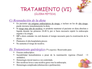 TRATAMIENTO (VI)
                            (ÚLCERA PÉPTICA)

C) Reanudación de la dieta
   
       En pacientes sin estigmas endoscópicos de riesgo, o incluso en los de alto riesgo,
       puede iniciarse inmediatamente la dieta.
   
       Si riesgo muy alto de recidiva: es prudente mantener al paciente en dieta absoluta o
       líquida durante las primeras 24-48 h, por si fuera necesario repetir la endoscopia
       urgente o la cirugía.
   
       IBP a dosis estándar vía oral durante el tiempo necesario para la cicatrización de la
       úlcera.
   
       Plantearse el alta hospitalaria precoz.
   
       No aumenta el riesgo de recidiva.

D) Tratamiento quirúrgico (7% urgente). Reservardo para:
   
       Fracaso endoscópico.
   
       Inestabilidad hemodinámica a pesar de la reanimación vigorosa (Transf.            >3
       unidades).
   
       Hemorragia inicial masiva o no controlada.
   
       Dos recidivas leves o una recidiva grave tras la endoscopia.
   
       Hemorragia complicada (obstrucción o perforación).                  #
 