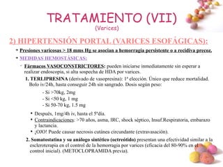 TRATAMIENTO (VII)
                                           (Varices)

2) HIPERTENSIÓN PORTAL (VARICES ESOFÁGICAS):
 
     Presiones varicosas > 18 mms Hg se asocian a hemorragia persistente o a recidiva precoz.
 
     MEDIDAS HEMOSTÁSICAS:
     
         Fármacos VASOCONSTRICTORES: pueden iniciarse inmediatamente sin esperar a
         realizar endoscopia, si alta sospecha de HDA por varices.
          1. TERLIPRESINA (derivado de vasopresina): 1ª elección. Único que reduce mortalidad.
            Bolo iv/24h, hasta conseguir 24h sin sangrado. Dosis según peso:
                  - Si >70kg, 2mg
                  - Si <50 kg, 1 mg
                  - Si 50-70 kg, 1.5 mg
           
               Después, 1mg/4h iv, hasta el 5ºdía.
           
               Contraindicaciones: >70 años, asma, IRC, shock séptico, Insuf.Respiratoria, embarazo
               y lactancia.
           
               ¡OJO! Puede causar necrosis cutánea circundante (extravasación).
         2. Somatostatina y su análogo sintético (octreótido) presentan una efectividad similar a la
           escleroterapia en el control de la hemorragia por varices (eficacia del 80-90% en el
           control inicial). (METOCLOPRAMIDA previa).
                                                                                             #
 