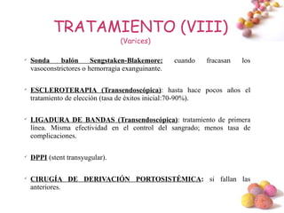 TRATAMIENTO (VIII)
                                 (Varices)


    Sonda     balón      Sengstaken-Blakemore:     cuando   fracasan   los
    vasoconstrictores o hemorragia exanguinante.


    ESCLEROTERAPIA (Transendoscópica): hasta hace pocos años el
    tratamiento de elección (tasa de éxitos inicial:70-90%).


    LIGADURA DE BANDAS (Transendoscópica): tratamiento de primera
    línea. Misma efectividad en el control del sangrado; menos tasa de
    complicaciones.


    DPPI (stent transyugular).


    CIRUGÍA DE DERIVACIÓN PORTOSISTÉMICA: si fallan las
    anteriores.
                                                                             #
 