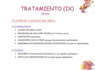 TRATAMIENTO (IX)
                               (Otros)


3) OTRAS CAUSAS DE HDA:
a) ENDOSCOPIA:
  1. LESIÓN DE DIEULAFOY
  2. SÍNDROME DE MALLORY WEISS (en 1/3 de los casos)
  3. ESOFAGITIS (raramente)
  4. ANGIODISPLASIAS O MAV (aunque frecuentemente autolimitada)
  5. HEMORRAGIA POSTPAPILOTOMÍA ENDOSCÓPICA (suele ser autolimitada)


b) OTROS:
  1. HEMOBILIA (embolización transarterial; si no, ligadura quirúrgica)
  2. FÍSTULAS AORTOENTÉRICAS (cirugía urgente obligatoria)



                                                                          #
 