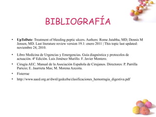 BIBLIOGRAFÍA
•   UpToDate: Treatment of bleeding peptic ulcers. Authors: Rome Jutabha, MD; Dennis M
    Jensen, MD. Last literature review version 19.1: enero 2011 | This topic last updated:
    noviembre 24, 2010.
•   Libro Medicina de Urgencias y Emergencias. Guía diagnóstica y protocolos de
    actuación. 4ª Edición. Luis Jiménez Murillo. F. Javier Montero.
•   Cirugía AEC. Manual de la Asociación Española de Cirujanos. Directores: P. Parrilla
    Paricio; E. Jaurrieta Mas; M. Morena Azcoita.
•   Fisterrae
•   http://www.aaed.org.ar/dwnl/gedceba/clasificaciones_hemorragia_digestiva.pdf




                                                                                          #
 