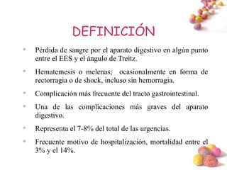 DEFINICIÓN

    Pérdida de sangre por el aparato digestivo en algún punto
    entre el EES y el ángulo de Treitz.

    Hematemesis o melenas; ocasionalmente en forma de
    rectorragia o de shock, incluso sin hemorragia.

    Complicación más frecuente del tracto gastrointestinal.

    Una de las complicaciones más graves del aparato
    digestivo.

    Representa el 7-8% del total de las urgencias.

    Frecuente motivo de hospitalización, mortalidad entre el
    3% y el 14%.
                                                          #
 