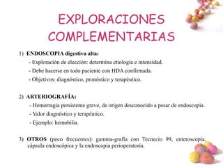 EXPLORACIONES
            COMPLEMENTARIAS
1) ENDOSCOPIA digestiva alta:
   - Exploración de elección: determina etiología e intensidad.
   - Debe hacerse en todo paciente con HDA confirmada.
   - Objetivos: diagnóstico, pronóstico y terapéutico.


2) ARTERIOGRAFÍA:
    - Hemorragia persistente grave, de origen desconocido a pesar de endoscopia.
    - Valor diagnóstico y terapéutico.
    - Ejemplo: hemobilia.

3) OTROS (poco frecuentes): gamma-grafía con Tecnecio 99, enteroscopia,
   cápsula endoscópica y la endoscopia perioperatoria.

                                                                             #
 