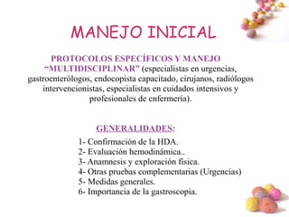 MANEJO INICIAL
      PROTOCOLOS ESPECÍFICOS Y MANEJO
     “MULTIDISCIPLINAR” (especialistas en urgencias,
gastroenterólogos, endocopista capacitado, cirujanos, radiólogos
    intervencionistas, especialistas en cuidados intensivos y
                 profesionales de enfermería).


                   GENERALIDADES:
              1- Confirmación de la HDA.
              2- Evaluación hemodinámica..
              3- Anamnesis y exploración física.
              4- Otras pruebas complementarias (Urgencias)
              5- Medidas generales.
              6- Importancia de la gastroscopia.
                                                                   #
 