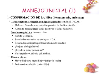 MANEJO INICIAL (I)
1- CONFIRMACIÓN DE LA HDA (hematemesis, melenas):
➢
    Tiras reactivas y reacción con agua oxigenada: INESPECÍFICAS.
     ●
       Melenas: falseado por contenido proteico de la alimentación.
     ●
       Aspirado nasogástrico: falsos positivos y falsos negativos.
➢
    Sonda nasogástrica: controvertido.
     ●
       Rápido y sencillo.
     ●
       Resultados normales, no excluyen HDA.
     ●
       Resultados anormales por traumatismo del sondaje.
     ●
       ¿Mejora el diagnóstico?
     ●
       ¿Recidiva, valor pronóstico?
     ●
       No sistemático; criterio del médico.
➢
    Enema: eficaz.
     ●
       Muy útil si tacto rectal limpio (ampolla vacía).
     ●
       Periodo de evolución corto (< 8h).

                                                                      #
 