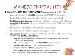 MANEJO INICIAL (II)
2- EVALUACIÓN HEMODINÁMICA: determinación de la TA y FC.
  
      Causa más importante de MUERTE: complicaciones PATOLOGÍA CV de base.
  
      Corrección precoz de la hipotensión: reduce significativamente la mortalidad.
  
      Estabilización hemodinámica (soluciones cristaloides y expansores de volumen) y
      corrección de la anemia (derivados hemáticos): primeras dos medidas en pacientes
      inestables.
  
      El tipo y la cantidad de fluidos i.v. dependen de la situación clínica.
  
      Colocación de 2 vías periféricas de grueso calibre (gauge 14 ó 16).
  
      ANALÍTICA (hemograma, bioquímica incluyendo urea, función hepática y renal y
      coagulación) y PRUEBAS CRUZADAS.
        - ↓Hb y Hto. Anemia normocítica, normocrómica. En las primeras horas no tienen
             valor (hemoconcentración).
        - UREA plasmática: ↑ 2-3 veces, con CREATININA plasmática normal.
        - Cociente Urea/Creatinina ↑ (100:1, será HDA en el 90%).
        - Transaminasa ↑AST y ↑ALT: hepatopatía crónica.
        - Estudio de coagulación (hepatopatía crónica y diátesis hemorrágica):
          Activ.Protrombina y recuento plaquetario (< 10000 plaq/microl.).           #
 