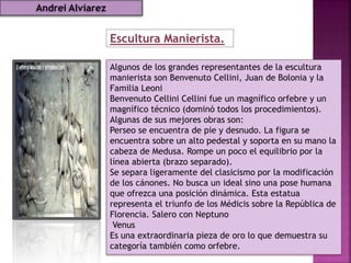 Escultura Manierista.
Algunos de los grandes representantes de la escultura
manierista son Benvenuto Cellini, Juan de Bolonia y la
Familia Leoni
Benvenuto Cellini Cellini fue un magnífico orfebre y un
magnífico técnico (dominó todos los procedimientos).
Algunas de sus mejores obras son:
Perseo se encuentra de pie y desnudo. La figura se
encuentra sobre un alto pedestal y soporta en su mano la
cabeza de Medusa. Rompe un poco el equilibrio por la
línea abierta (brazo separado).
Se separa ligeramente del clasicismo por la modificación
de los cánones. No busca un ideal sino una pose humana
que ofrezca una posición dinámica. Esta estatua
representa el triunfo de los Médicis sobre la República de
Florencia. Salero con Neptuno
Venus
Es una extraordinaria pieza de oro lo que demuestra su
categoría también como orfebre.
Andrei Alviarez
 