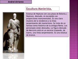 Estatua de Neptuno (en una plaza de Bolonia.)
Neptuno, desnudo, es esculpido con
proporciones monumentales. Es una clara
muestra de la tendencia a la línea
serpenteante del manierismo. Se trata de un
famoso tema histórico de la antigua Roma. Los
personajes están desnudos, La figura desnuda
de Mercurio está en un escorzo trazando, de
nuevo, una línea serpenteante. Es una estatua
de bronce.
Escultura Manierista.
Andrei Alviarez
 