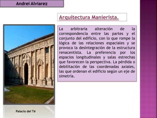 Arquitectura Manierista.
La arbitraria alteración de la
correspondencia entre las partes y el
conjunto del edificio, con lo que rompe la
lógica de las relaciones espaciales y se
provoca la desintegración de la estructura
renacentista. La preferencia por los
espacios longitudinales y salas estrechas
que favorecen la perspectiva. La pérdida o
debilitación de las coordenadas axiales,
las que ordenan el edificio según un eje de
simetría.
Palacio del Té
Andrei Alviarez
 
