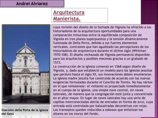 Arquitectura
Manierista.
cuya revisión del diseño de la fachada de Vignola ha ofrecido a los
historiadores de la arquitectura oportunidades para una
comparación minuciosa entre la equilibrada composición de
Vignola en tres planos superpuestos y la tensión dinámicamente
fusionada de Della Porta, debida a sus fuertes elementos
verticales, contrastes que han agudizado las percepciones de los
historiadores de arquitectura durante el último siglo (Whitman
1970:108). El diseño rechazado de Vignola permaneció disponible
para los arquitectos y posibles mecenas gracias a un grabado de
1573.
La construcción de la iglesia comenzó en 1568 según diseño de
Vignola, y, dado que estableció un modelo para las iglesias jesuitas
que perduró hasta el siglo XX, sus innovaciones deben enumerarse.
La iglesia madre jesuita fue construida de acuerdo con las nuevas
exigencias formuladas durante el Concilio de Trento. No hay nártex
en el que remolonear: el visitante es proyectado inmediatamente
en el cuerpo de la iglesia, una simple nave central, sin naves
laterales, de manera que la congregación esté junta y concentrada
en el altar mayor. En lugar de naves laterales hay una serie de
capillas interconectadas detrás de entradas en forma de arco, cuya
entrada está controlada por balaustradas decorativas con rejas.
Los transeptos quedan reducidos a esbozos que enfatizan los
altares en los muros del fondo.
Giacomo della Porta de la iglesia
del Gesù
Andrei Alviarez
 